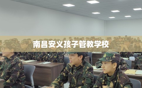 南昌安义孩子管教学校 南昌安义孩子管教学校
