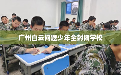 广州白云问题少年全封闭学校