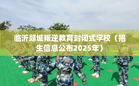 临沂郯城叛逆教育封闭式学校（招生信息公布2025年）