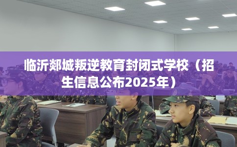 临沂郯城叛逆教育封闭式学校（招生信息公布2025年）