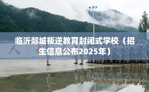 临沂郯城叛逆教育封闭式学校（招生信息公布2025年）