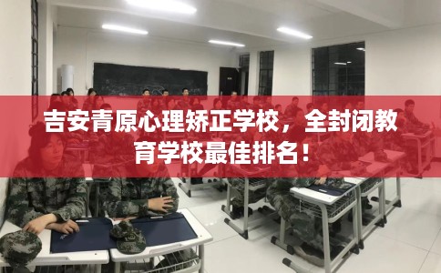 吉安青原心理矫正学校，全封闭教育学校最佳排名！