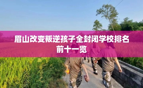 眉山改变叛逆孩子全封闭学校排名前十一览 眉山改变叛逆孩子全封闭学校排名前十一览