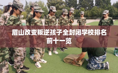 眉山改变叛逆孩子全封闭学校排名前十一览 眉山改变叛逆孩子全封闭学校排名前十一览
