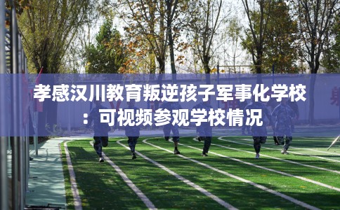 孝感汉川教育叛逆孩子军事化学校：可视频参观学校情况