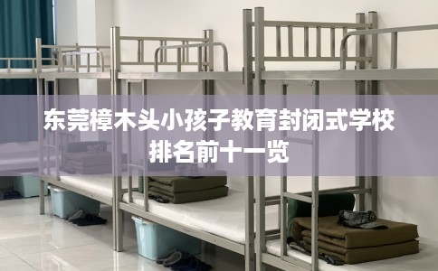 东莞樟木头小孩子教育封闭式学校排名前十一览