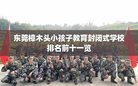 东莞樟木头小孩子教育封闭式学校排名前十一览