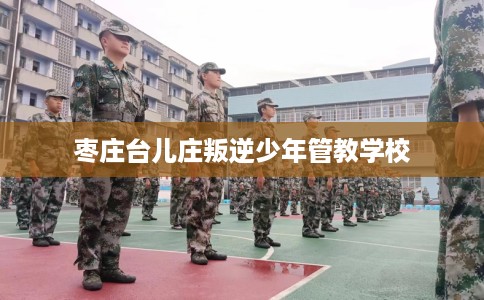 枣庄台儿庄叛逆少年管教学校