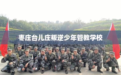 枣庄台儿庄叛逆少年管教学校