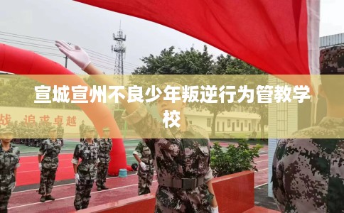 宣城宣州不良少年叛逆行为管教学校