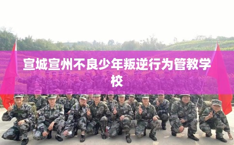 宣城宣州不良少年叛逆行为管教学校