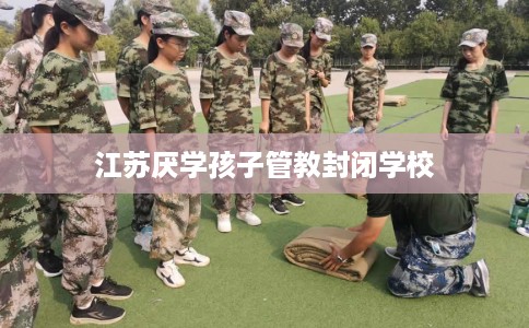 江苏厌学孩子管教封闭学校