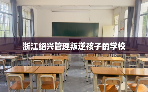 浙江绍兴管理叛逆孩子的学校