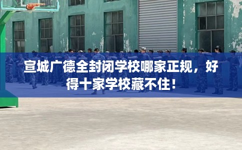 宣城广德全封闭学校哪家正规,好得十家学校藏不住! 宣城广德全封闭学校哪家正规,好得十家学校藏不住!