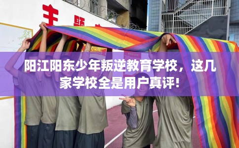 阳江阳东少年叛逆教育学校，这几家学校全是用户真评!