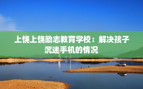 上饶上饶励志教育学校：解决孩子沉迷手机的情况