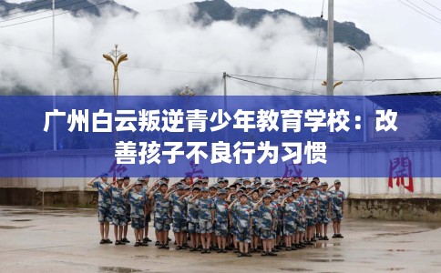 广州白云叛逆青少年教育学校：改善孩子不良行为习惯