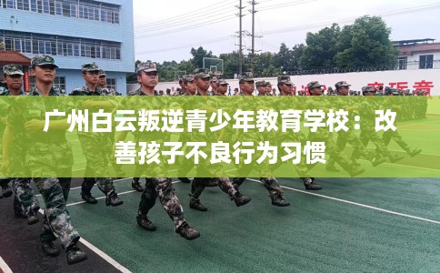 广州白云叛逆青少年教育学校：改善孩子不良行为习惯