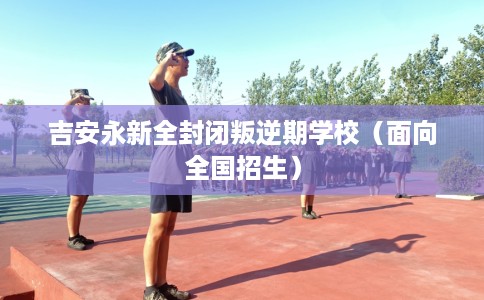 吉安永新全封闭叛逆期学校（面向全国招生）