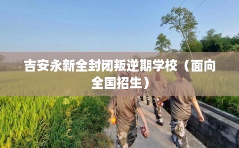 吉安永新全封闭叛逆期学校（面向全国招生）