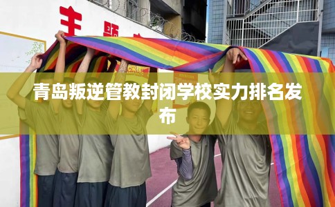 青岛叛逆管教封闭学校实力排名发布 青岛叛逆管教封闭学校实力排名发布
