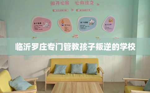 临沂罗庄专门管教孩子叛逆的学校