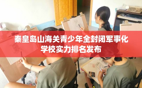 秦皇岛山海关青少年全封闭军事化学校实力排名发布
