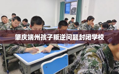 肇庆端州孩子叛逆问题封闭学校