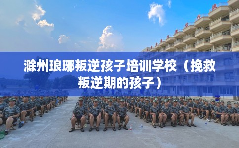 滁州琅琊叛逆孩子培训学校（挽救叛逆期的孩子）