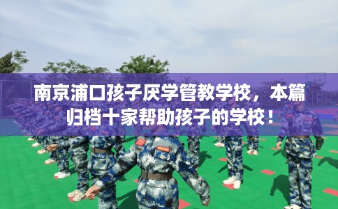 南京浦口孩子厌学管教学校，本篇归档十家帮助孩子的学校！