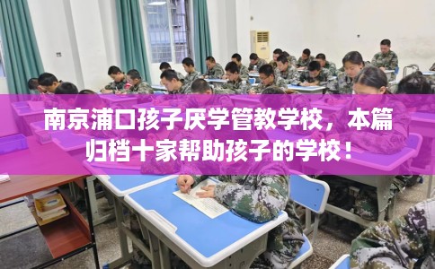 南京浦口孩子厌学管教学校，本篇归档十家帮助孩子的学校！
