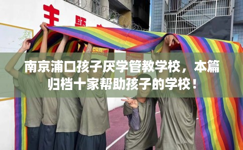 南京浦口孩子厌学管教学校，本篇归档十家帮助孩子的学校！