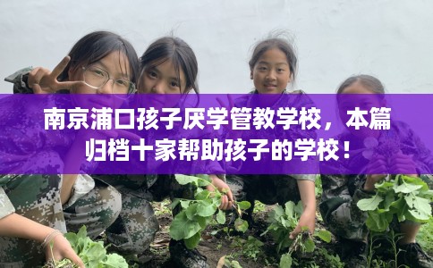 南京浦口孩子厌学管教学校，本篇归档十家帮助孩子的学校！