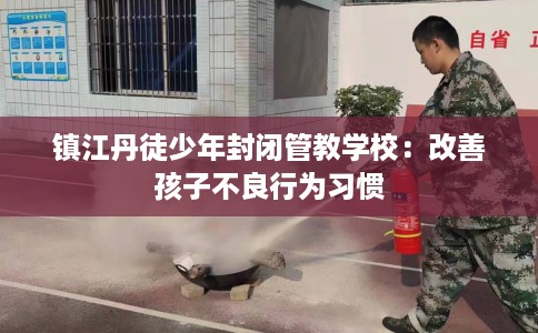 镇江丹徒少年封闭管教学校：改善孩子不良行为习惯