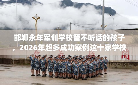 邯郸永年军训学校管不听话的孩子，2026年超多成功案例这十家学校！