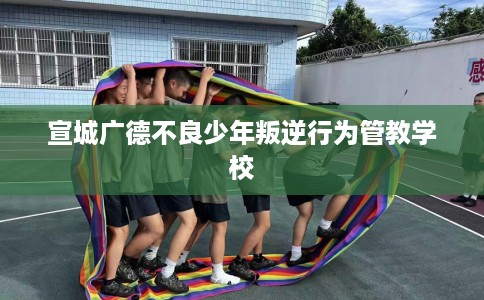 宣城广德不良少年叛逆行为管教学校