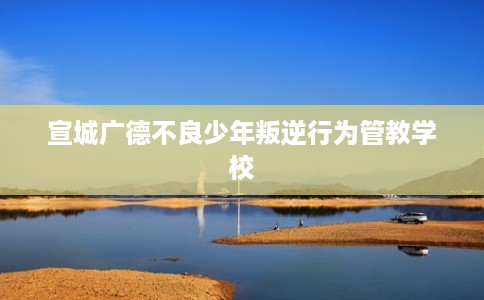 宣城广德不良少年叛逆行为管教学校