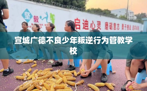 宣城广德不良少年叛逆行为管教学校