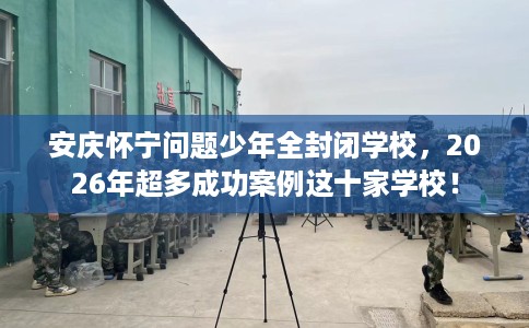 安庆怀宁问题少年全封闭学校，2026年超多成功案例这十家学校！