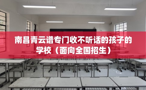 南昌青云谱专门收不听话的孩子的学校（面向全国招生）