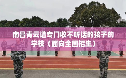 南昌青云谱专门收不听话的孩子的学校（面向全国招生）