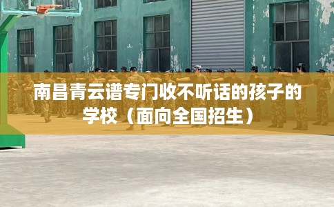 南昌青云谱专门收不听话的孩子的学校（面向全国招生）