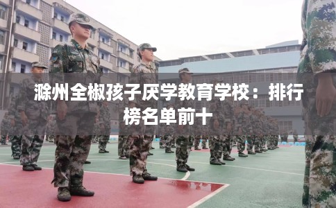 滁州全椒孩子厌学教育学校：排行榜名单前十