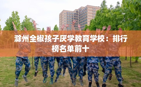 滁州全椒孩子厌学教育学校：排行榜名单前十