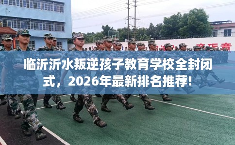 临沂沂水叛逆孩子教育学校全封闭式，2026年最新排名推荐!