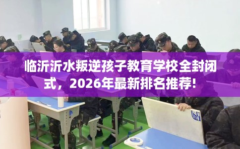 临沂沂水叛逆孩子教育学校全封闭式，2026年最新排名推荐!