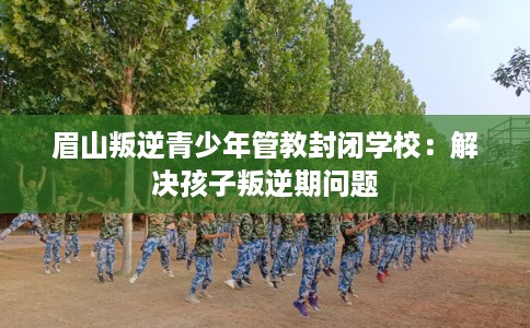 眉山叛逆青少年管教封闭学校：解决孩子叛逆期问题