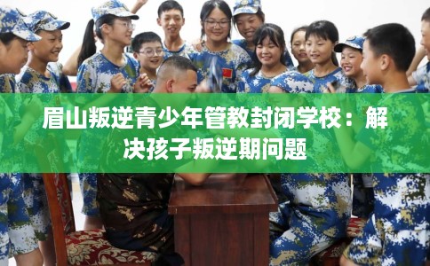 眉山叛逆青少年管教封闭学校：解决孩子叛逆期问题