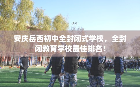 安庆岳西初中全封闭式学校，全封闭教育学校最佳排名！