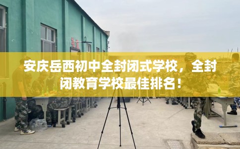 安庆岳西初中全封闭式学校，全封闭教育学校最佳排名！